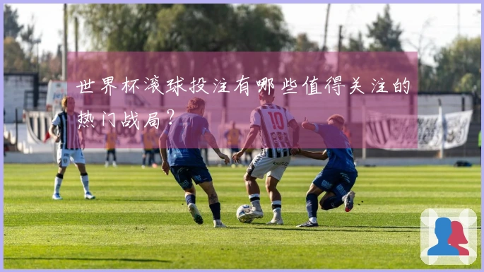 世界杯滚球投注有哪些值得关注的热门战局？