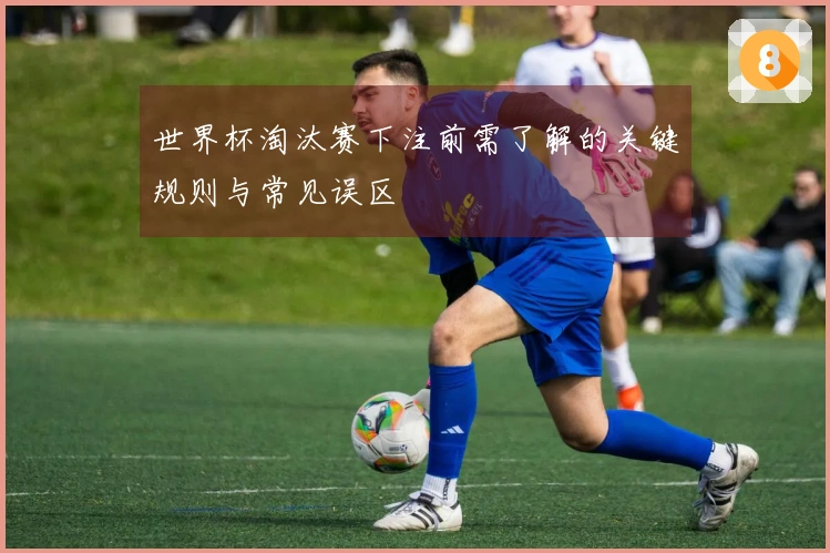 世界杯淘汰赛下注前需了解的关键规则与常见误区